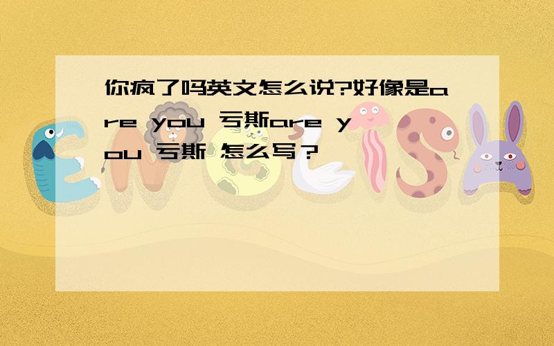 你疯了吗英文怎么说?好像是are you 亏斯are you 亏斯 怎么写？