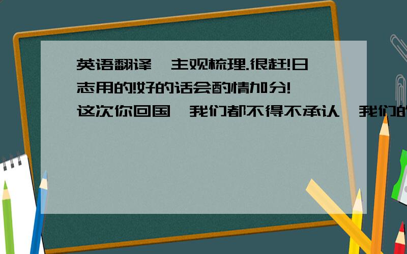 英语翻译【主观梳理.很赶!日志用的!好的话会酌情加分!】这次你回国,我们都不得不承认,我们的确真真正正哋开心过.你对我怎样,我是知道的..我偶尔会有点后悔当初把话说了出来.但后来想