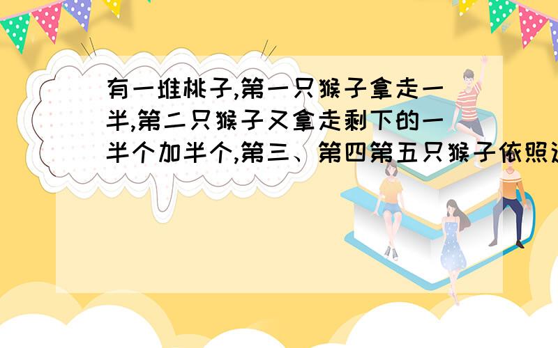 有一堆桃子,第一只猴子拿走一半,第二只猴子又拿走剩下的一半个加半个,第三、第四第五只猴子依照这样的有一堆桃子，第一只猴子拿走一半，第二只猴子又拿走剩下的一半个加半个，第三