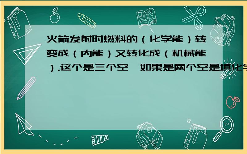 火箭发射时燃料的（化学能）转变成（内能）又转化成（机械能）.这个是三个空,如果是两个空是填化学能转变成机械能还是内能转化成机械能?