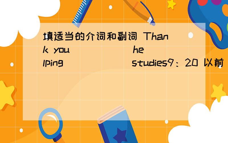 填适当的介词和副词 Thank you _____ helping ______studies9：20 以前 对不起，我忘了在helpin后面加上一个me 抱歉