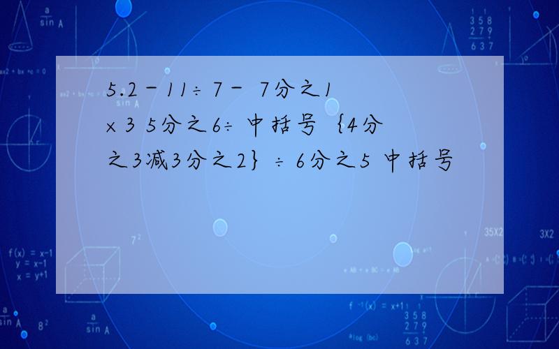 5.2－11÷7－ 7分之1×3 5分之6÷中括号｛4分之3减3分之2｝÷6分之5 中括号