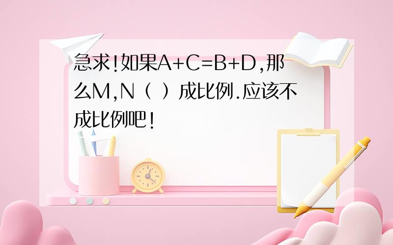 急求!如果A+C=B+D,那么M,N（ ）成比例.应该不成比例吧!