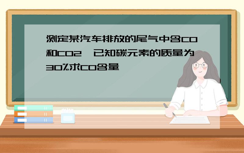 测定某汽车排放的尾气中含CO和CO2,已知碳元素的质量为30%求CO含量