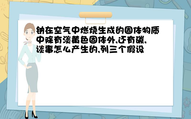 钠在空气中燃烧生成的固体物质中除有淡黄色固体外,还有碳,谈事怎么产生的,列三个假设