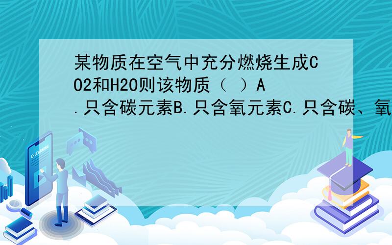 某物质在空气中充分燃烧生成CO2和H2O则该物质（ ）A.只含碳元素B.只含氧元素C.只含碳、氧两种元素D.一定含碳、氧元素,可能含氧元素我需要思路!还有以后怎么做这一类题目.