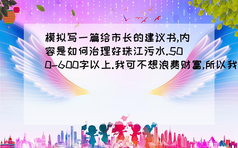 模拟写一篇给市长的建议书,内容是如何治理好珠江污水.500-600字以上.我可不想浪费财富,所以我先给5分,好的然后在给10分