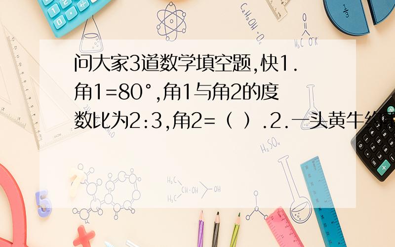 问大家3道数学填空题,快1.角1=80°,角1与角2的度数比为2:3,角2=（ ）.2.一头黄牛约重500g,他与一头犀牛的质量比约为1:2,这头犀牛约重（ ）kg.3.坊子做这道题所用的时间与小强所用的时间的比为4: