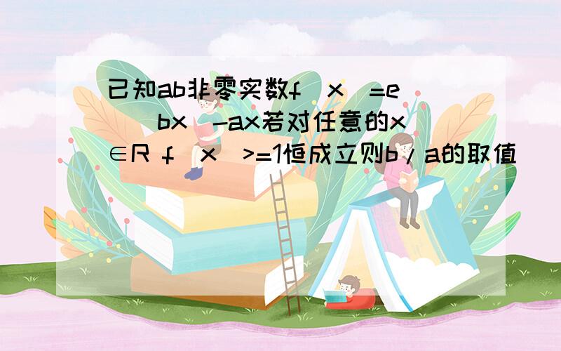 已知ab非零实数f(x)=e^(bx)-ax若对任意的x∈R f(x)>=1恒成立则b/a的取值