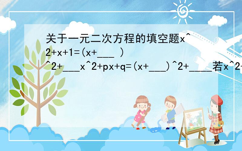 关于一元二次方程的填空题x^2+x+1=(x+___ )^2+___x^2+px+q=(x+___)^2+____若x^2-3x+p=(x+q)^2恒成立,则p=____,q=____应用公式法解题的步骤：1,方程化为——形式2,确定——的值,要注意他们的——3,求出——的值