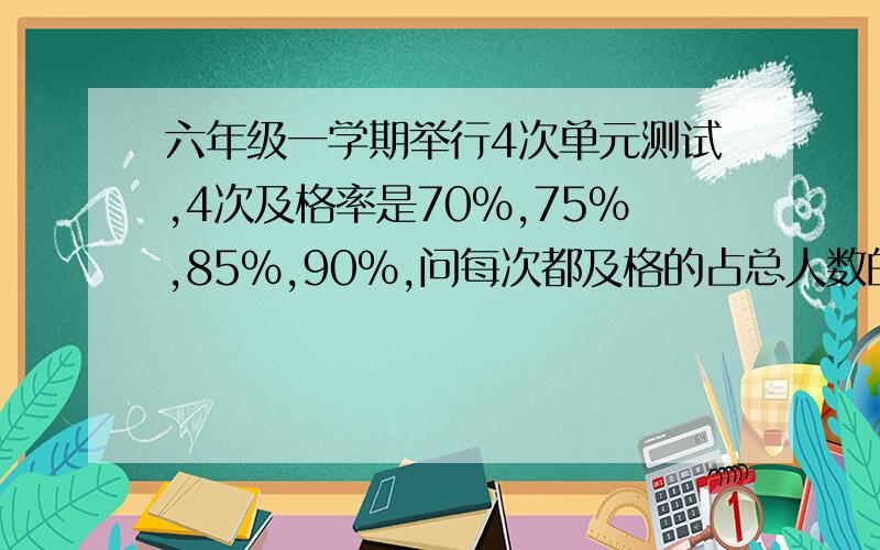 六年级一学期举行4次单元测试,4次及格率是70%,75%,85%,90%,问每次都及格的占总人数的百分之几