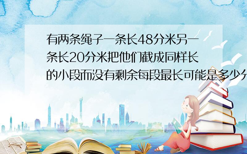 有两条绳子一条长48分米另一条长20分米把他们截成同样长的小段而没有剩余每段最长可能是多少分米