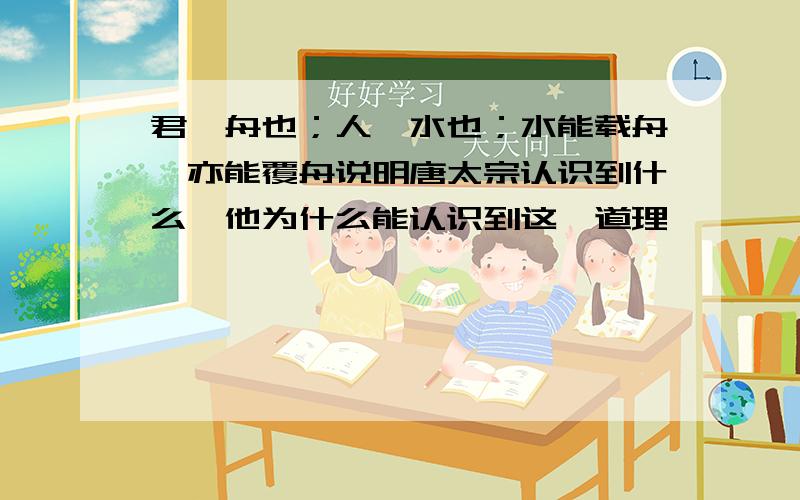 君,舟也；人,水也；水能载舟,亦能覆舟说明唐太宗认识到什么,他为什么能认识到这一道理