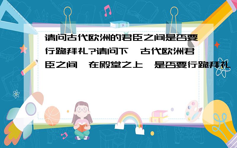 请问古代欧洲的君臣之间是否要行跪拜礼?请问下,古代欧洲君臣之间,在殿堂之上,是否要行跪拜礼,或是行什么礼仪?在平常的宴会的时候,君臣之间又是行什么礼仪?