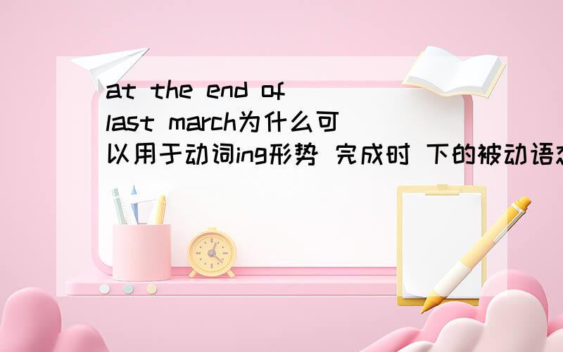 at the end of last march为什么可以用于动词ing形势 完成时 下的被动语态?为什么是完成时?