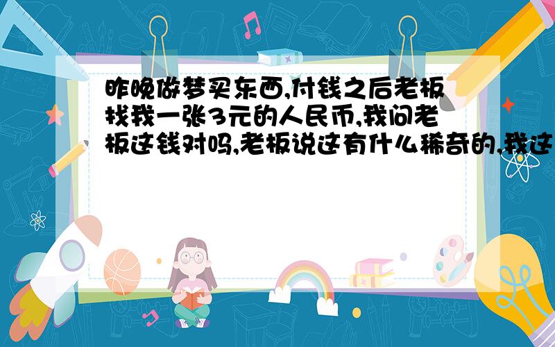 昨晚做梦买东西,付钱之后老板找我一张3元的人民币,我问老板这钱对吗,老板说这有什么稀奇的,我这还有6元的呢~