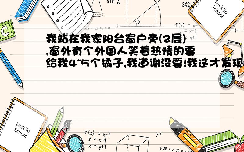 我站在我家阳台窗户旁(2层),窗外有个外国人笑着热情的要给我4~5个橘子,我道谢没要!我这才发现楼下一条街全是结满黄橘子的果树,我和家人说我要去摘,家人没人陪我去,我动员了家人一起下