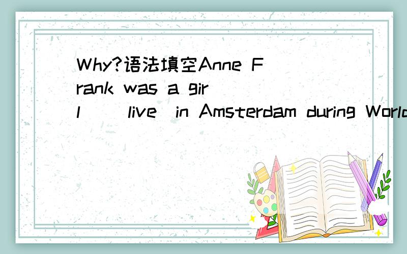 Why?语法填空Anne Frank was a girl _(live)in Amsterdam during World War II.She and herfamily had to hide away from the German Nazis_they were Jewish. They stayed in the hiding place for nearly twenty-five months_they_(discover)and caught._(able)to