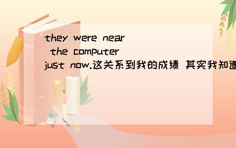 they were near the computer just now.这关系到我的成绩 其实我知道意思的 只是确认一下.