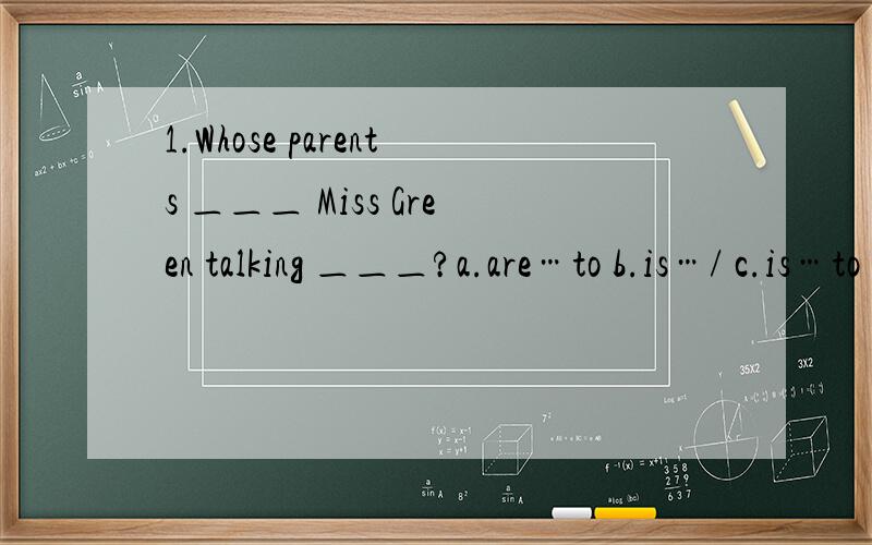 1.Whose parents ＿＿＿ Miss Green talking ＿＿＿?a.are…to b.is…/ c.is…to d.are…/2.This is a picture ＿＿＿ our classroom.a.in b.of c.at d.on3.Hello,may I speak to April?＿＿＿a.Yes,I am.b.Just a minute,please.c.Who are you?d.Certa