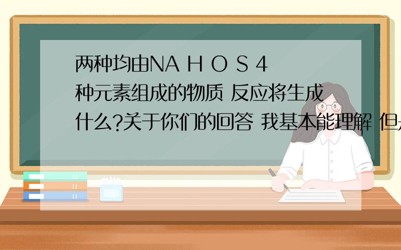 两种均由NA H O S 4种元素组成的物质 反应将生成什么?关于你们的回答 我基本能理解 但是能不能用初中的办法解决？什么电离的我们没教过 你们觉得简单就不要回答 不要太高估我们初中化学