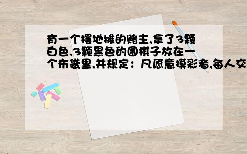 有一个摆地摊的赌主,拿了3颗白色,3颗黑色的围棋子放在一个布袋里,并规定：凡愿意摸彩者,每人交3元钱作“手续费”,然后一次从袋中摸出3颗棋子,中彩情况如下：摸到 彩金3颗白棋子 20元2颗