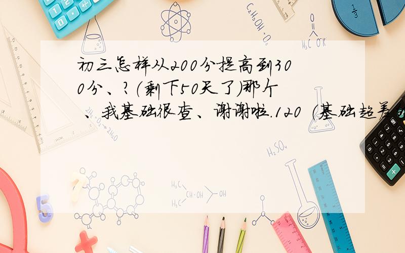 初三怎样从200分提高到300分、?（剩下50天了）那个 、我基础很查、谢谢啦.120 （基础超差的）语文、130 （60多分吧）英语 100 （一点也听不懂）（一起没去背、怎么办）、50 （随便都有三十