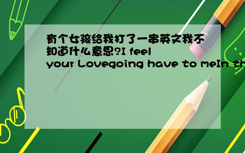 有个女孩给我打了一串英文我不知道什么意思?I feel your Lovegoing have to meIn the rhythm of your heartThe journey to be freeCarried by the OneHand in hand we’ll goYou are so beautifulSo let your spirit flow.我大学英语就没