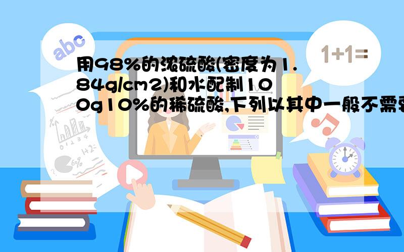 用98%的浓硫酸(密度为1.84g/cm2)和水配制100g10%的稀硫酸,下列以其中一般不需要使用的是A.10ml量筒 B 托盘天平 C.100ml量筒 D.250ml烧杯