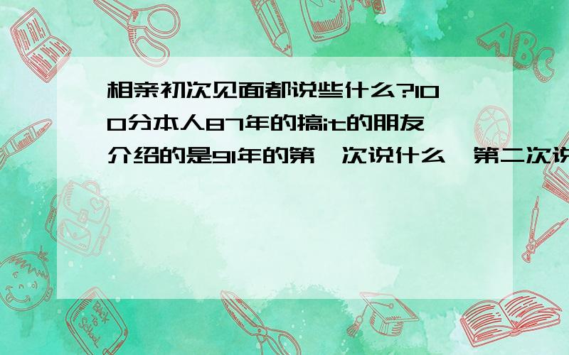 相亲初次见面都说些什么?100分本人87年的搞it的朋友介绍的是91年的第一次说什么,第二次说什么,遇到冷场怎么办?感谢各位给我的建议：但是,电影,爱好,工作,这种很经常问的聊完后,我就：“