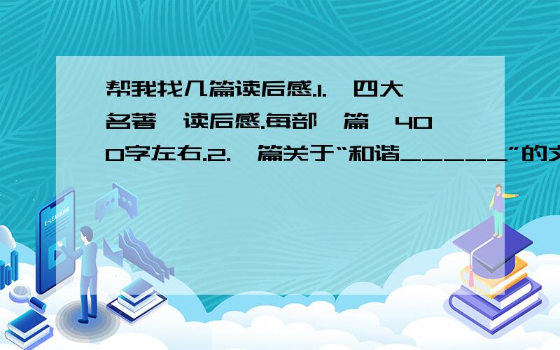 帮我找几篇读后感.1.《四大名著》读后感.每部一篇,400字左右.2.一篇关于“和谐_____”的文章.400字左右.3.一篇关于环保的文章.400字左右.就这.先给15分.好的我会追加、