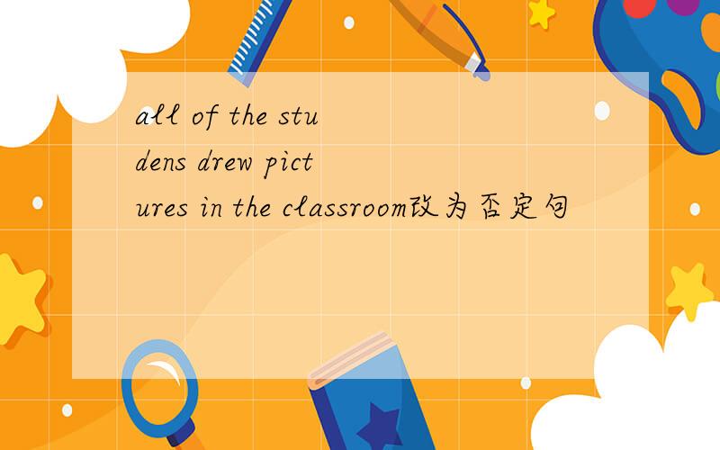 all of the studens drew pictures in the classroom改为否定句