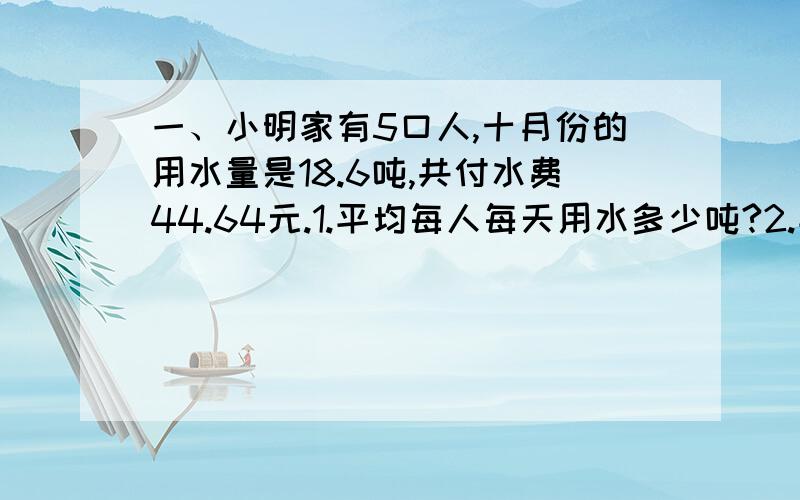 一、小明家有5口人,十月份的用水量是18.6吨,共付水费44.64元.1.平均每人每天用水多少吨?2.平均每人每天应付水费多少钱?二、为鼓励居民节约用水自来水公司规定：每户每月用水12吨以内（含1