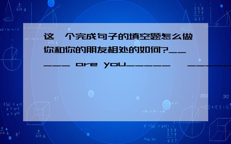 这一个完成句子的填空题怎么做你和你的朋友相处的如何?_____ are you_____   _____   _____ your friends?