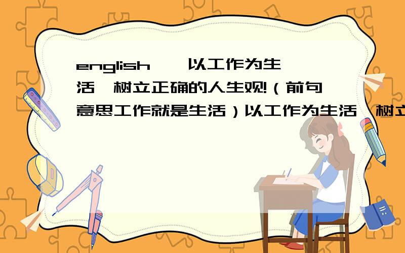 english……以工作为生活,树立正确的人生观!（前句意思工作就是生活）以工作为生活,树立正确的人生观!（英文,前句意思工作就是生活）