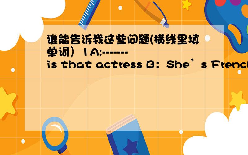 谁能告诉我这些问题(横线里填单词）1A:------- is that actress B：She’s French 2 A：---------- is that girl over there?B：------------girl 3 A：----------socks are these?B：They‘re Paul’s这是我的英语作业,虽然悬赏