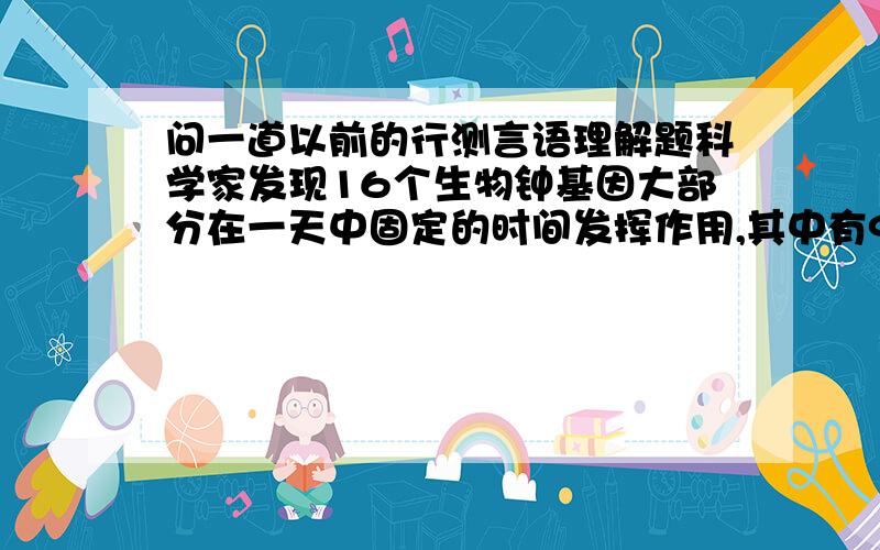 问一道以前的行测言语理解题科学家发现16个生物钟基因大部分在一天中固定的时间发挥作用,其中有9个在早晨工作.科学家通过转基因手段培养变异的白鼠生物钟“早晨基因”,它们只能“打