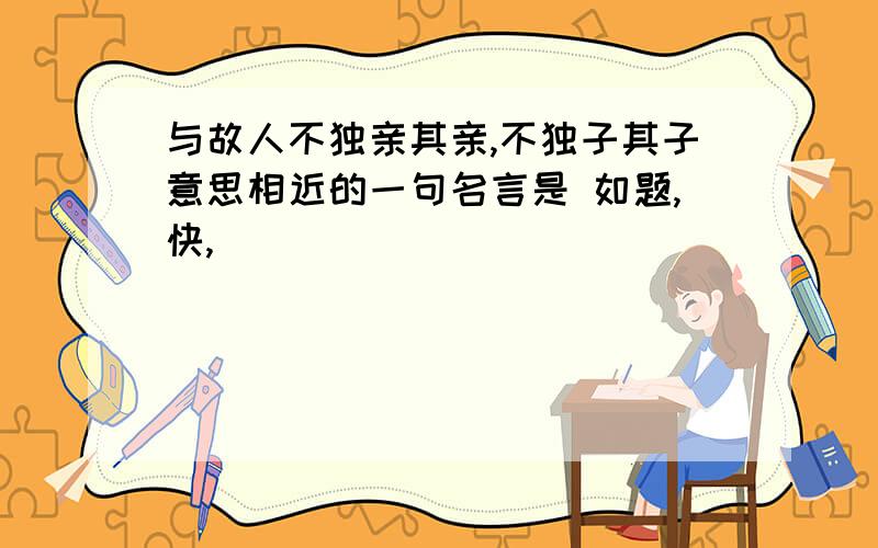 与故人不独亲其亲,不独子其子意思相近的一句名言是 如题,快,