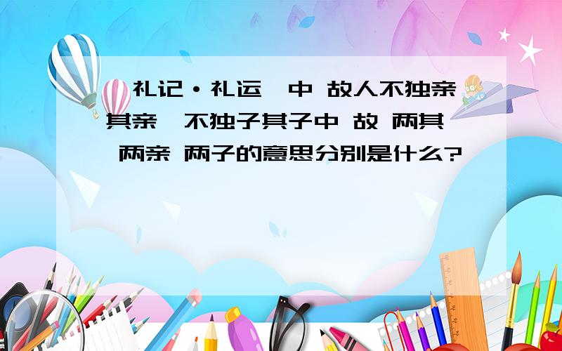 《礼记·礼运》中 故人不独亲其亲,不独子其子中 故 两其 两亲 两子的意思分别是什么?