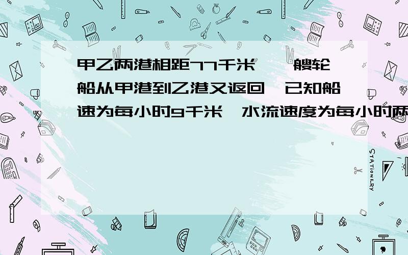 甲乙两港相距77千米,一艘轮船从甲港到乙港又返回,已知船速为每小时9千米,水流速度为每小时两千米往返一次的时间