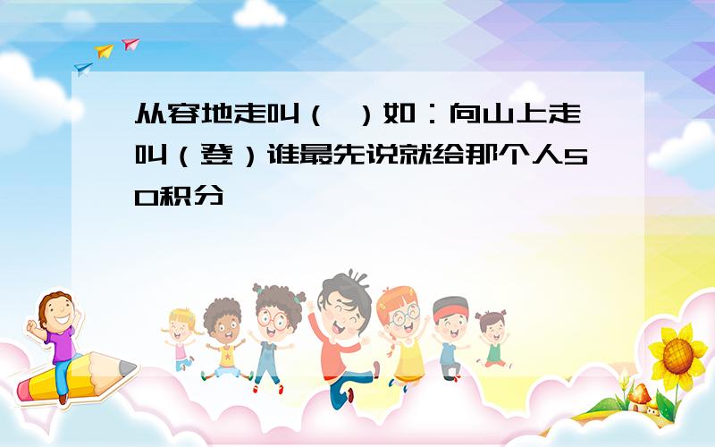 从容地走叫（ ）如：向山上走叫（登）谁最先说就给那个人50积分