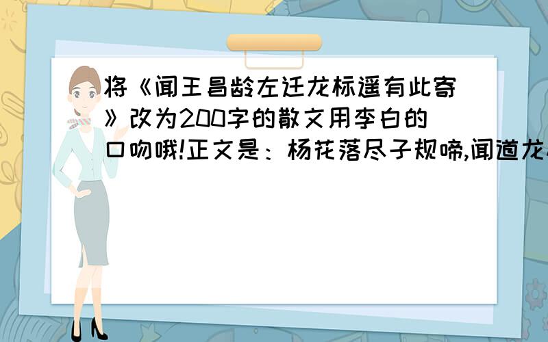 将《闻王昌龄左迁龙标遥有此寄》改为200字的散文用李白的口吻哦!正文是：杨花落尽子规啼,闻道龙标过五溪.我寄愁心与明月,随军直到夜郎西.