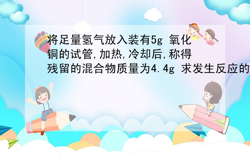 将足量氢气放入装有5g 氧化铜的试管,加热,冷却后,称得残留的混合物质量为4.4g 求发生反应的氧化铜的质量