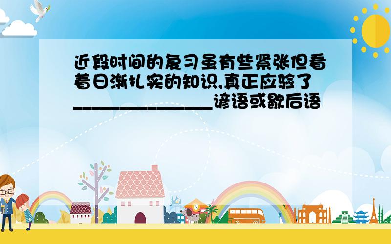 近段时间的复习虽有些紧张但看着日渐扎实的知识,真正应验了_______________谚语或歇后语