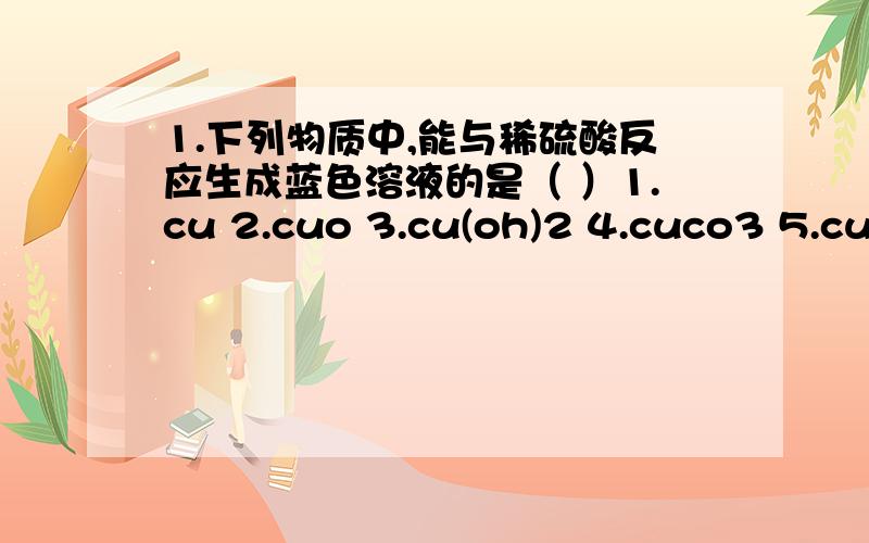 1.下列物质中,能与稀硫酸反应生成蓝色溶液的是（ ）1.cu 2.cuo 3.cu(oh)2 4.cuco3 5.cucl2A.2 3 B 2 3 4 C.1 2 3 4 D.1 2 3 4 5向一未知溶液中滴加bacl2溶液,有白色沉淀产生,则下列未知溶液的叙述正确的是（