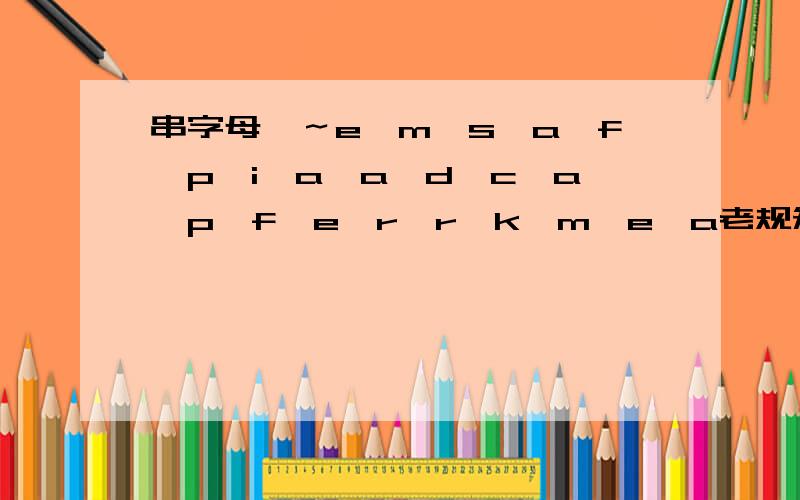 串字母喽～e,m,s,a,f,p,i,a,a,d,c,a,p,f,e,r,r,k,m,e,a老规矩,不管怎么弄方便我记住它们就行,加油喽～一楼的：...这是单词吗？查不到唉