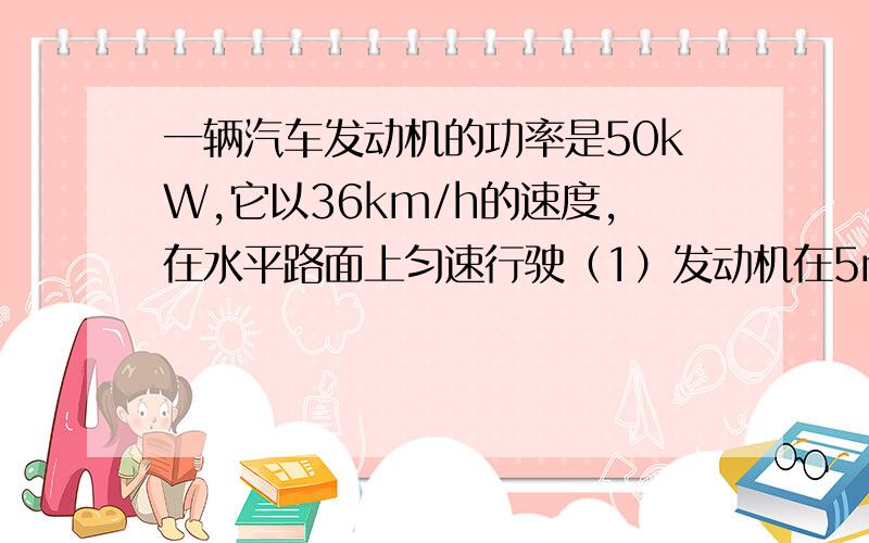 一辆汽车发动机的功率是50kW,它以36km/h的速度,在水平路面上匀速行驶（1）发动机在5min内做的功（2）牵引力的大小（3）运动阻力的大小