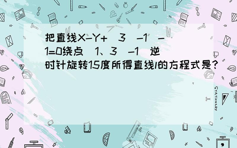 把直线X-Y+(3^-1)-1=0绕点（1、3^-1)逆时针旋转15度所得直线l的方程式是?