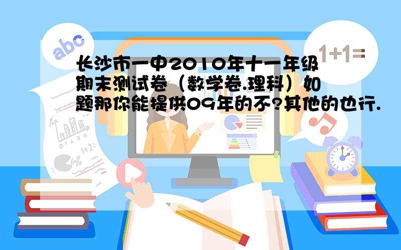 长沙市一中2010年十一年级期末测试卷（数学卷.理科）如题那你能提供09年的不?其他的也行.