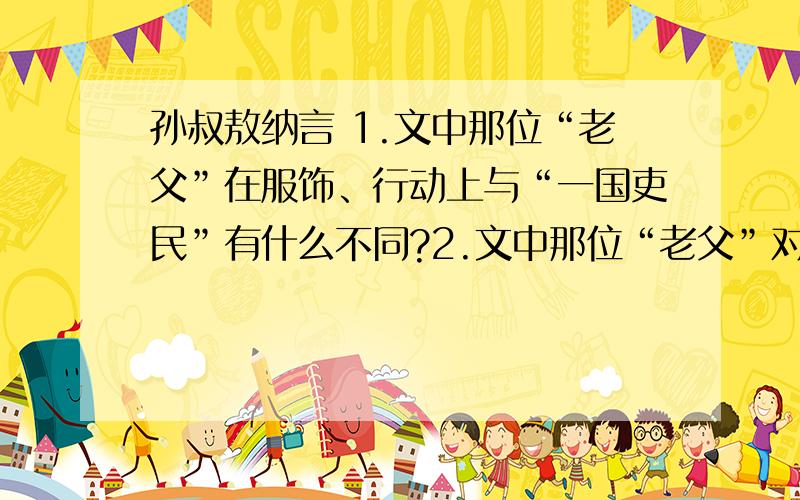 孙叔敖纳言 1.文中那位“老父”在服饰、行动上与“一国吏民”有什么不同?2.文中那位“老父”对孙叔提出治楚“三策”的内容是什么?3.文中孙叔敖是怎样一个人物?用自己的语言概括一下.